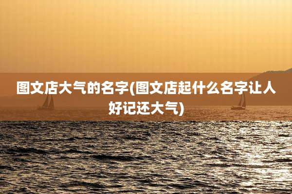 图文店大气的名字(图文店起什么名字让人好记还大气)