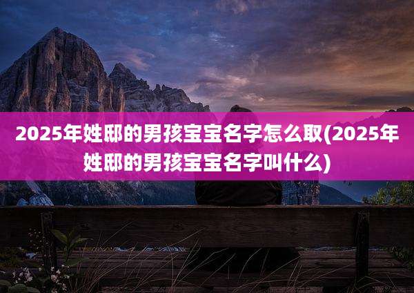 2025年姓邸的男孩宝宝名字怎么取(2025年姓邸的男孩宝宝名字叫什么)