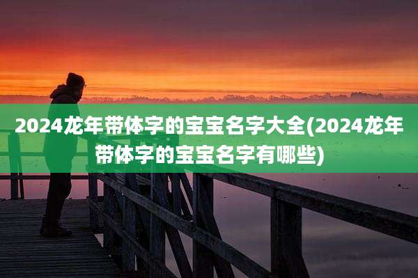 2024龙年带体字的宝宝名字大全(2024龙年带体字的宝宝名字有哪些)