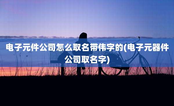 电子元件公司怎么取名带伟字的(电子元器件公司取名字)