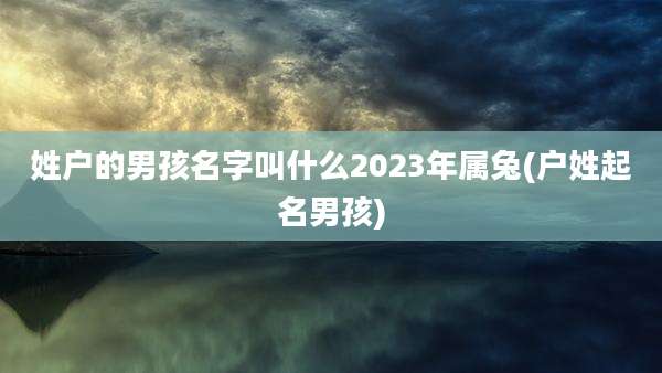 姓户的男孩名字叫什么2023年属兔(户姓起名男孩)