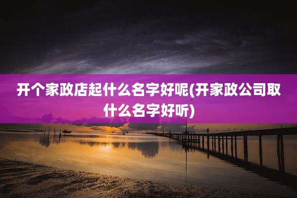 开个家政店起什么名字好呢(开家政公司取什么名字好听)