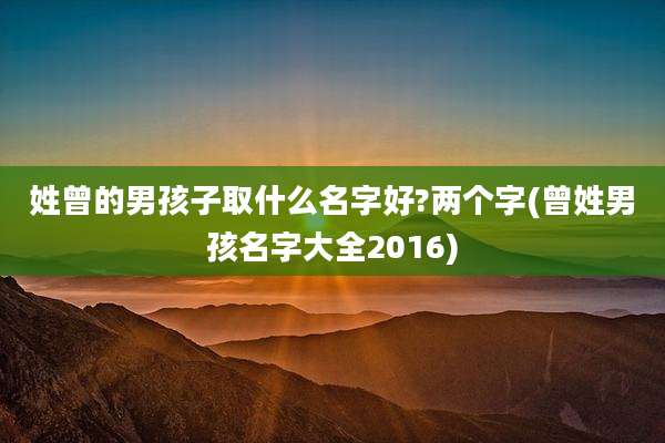 姓曾的男孩子取什么名字好?两个字(曾姓男孩名字大全2016)