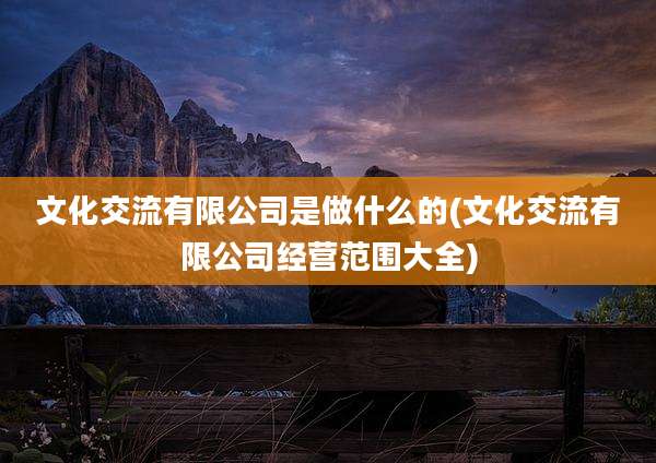 文化交流有限公司是做什么的(文化交流有限公司经营范围大全)