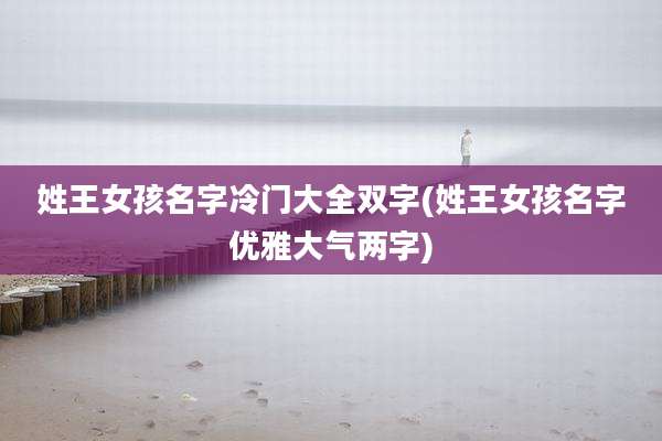 姓王女孩名字冷门大全双字(姓王女孩名字优雅大气两字)