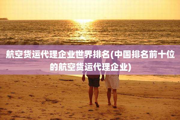 航空货运代理企业世界排名(中国排名前十位的航空货运代理企业)