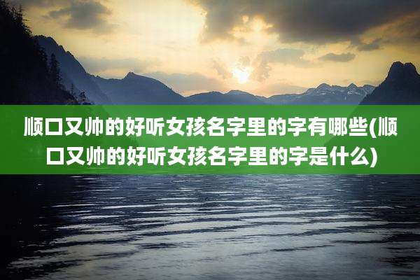 顺口又帅的好听女孩名字里的字有哪些(顺口又帅的好听女孩名字里的字是什么)