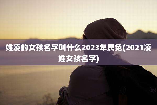 姓凌的女孩名字叫什么2023年属兔(2021凌姓女孩名字)
