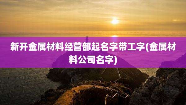 新开金属材料经营部起名字带工字(金属材料公司名字)