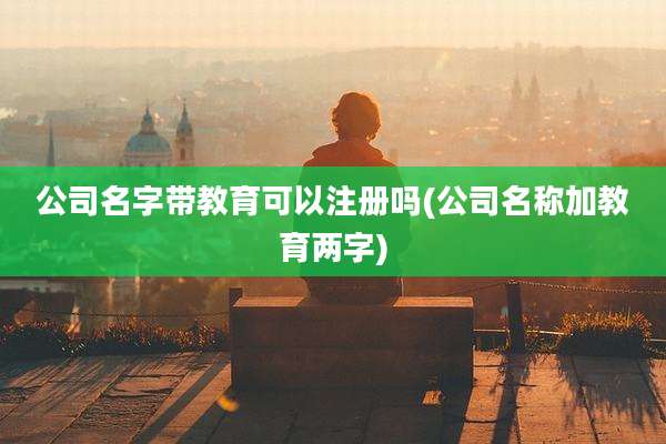 公司名字带教育可以注册吗(公司名称加教育两字)