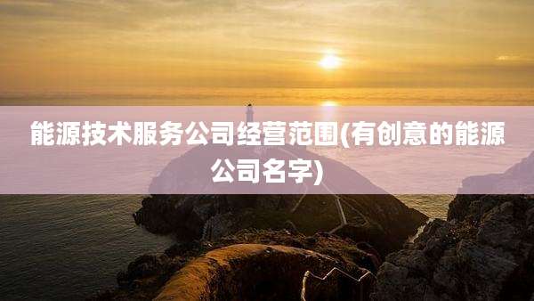 能源技术服务公司经营范围(有创意的能源公司名字)
