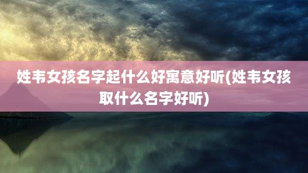 姓韦女孩名字起什么好寓意好听(姓韦女孩取什么名字好听)