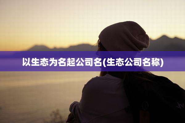 以生态为名起公司名(生态公司名称)