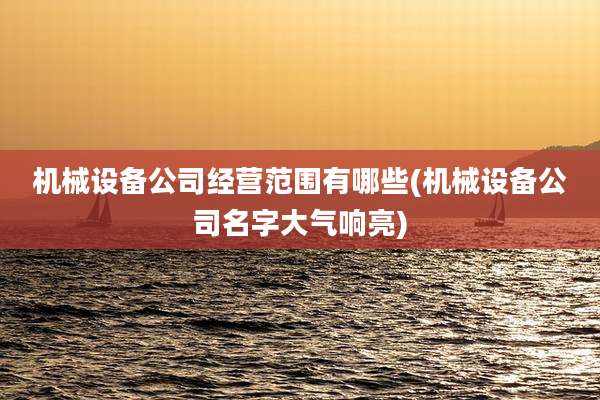 机械设备公司经营范围有哪些(机械设备公司名字大气响亮)