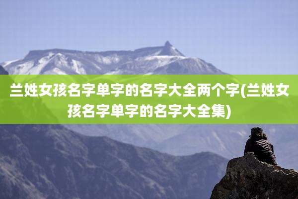 兰姓女孩名字单字的名字大全两个字(兰姓女孩名字单字的名字大全集)