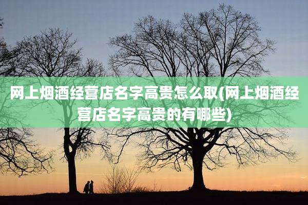 网上烟酒经营店名字高贵怎么取(网上烟酒经营店名字高贵的有哪些)