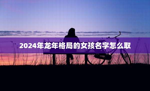 2024年龙年格局的女孩名字怎么取