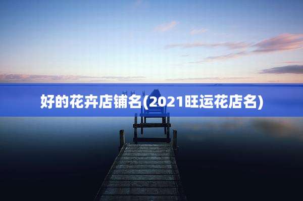 好的花卉店铺名(2021旺运花店名)