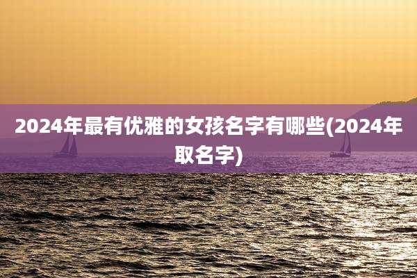 2024年最有优雅的女孩名字有哪些(2024年取名字)