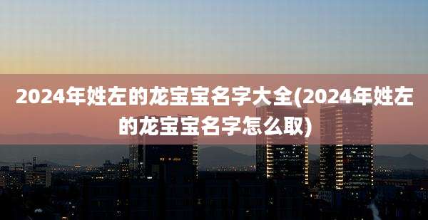 2024年姓左的龙宝宝名字大全(2024年姓左的龙宝宝名字怎么取)