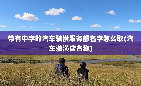 带有中字的汽车装潢服务部名字怎么取(汽车装潢店名称)