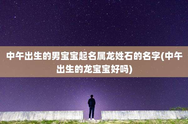 中午出生的男宝宝起名属龙姓石的名字(中午出生的龙宝宝好吗)