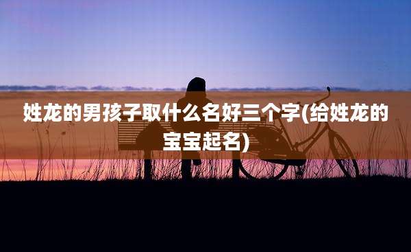 姓龙的男孩子取什么名好三个字(给姓龙的宝宝起名)