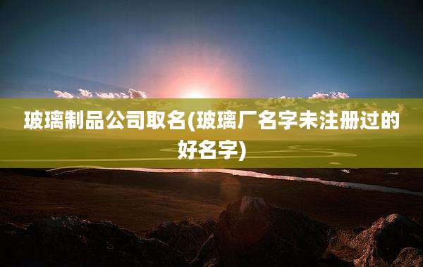 玻璃制品公司取名(玻璃厂名字未注册过的好名字)