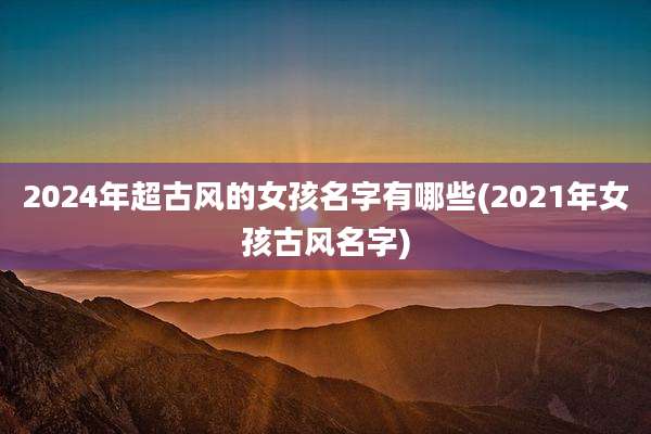 2024年超古风的女孩名字有哪些(2021年女孩古风名字)