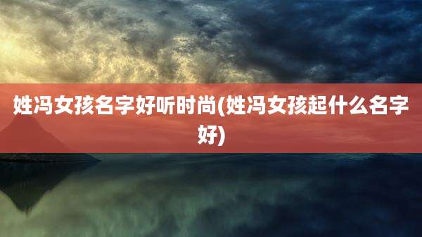 姓冯女孩名字好听时尚(姓冯女孩起什么名字好)