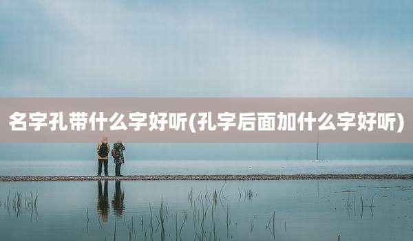 名字孔带什么字好听(孔字后面加什么字好听)