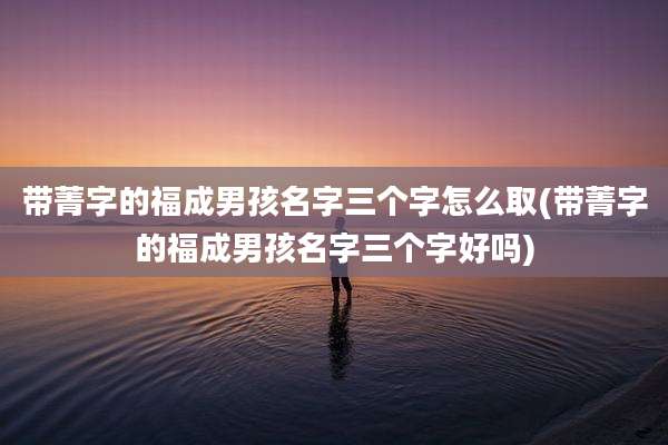 带菁字的福成男孩名字三个字怎么取(带菁字的福成男孩名字三个字好吗)