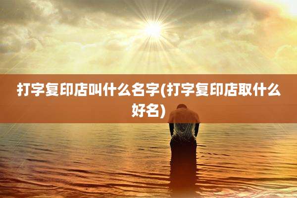 打字复印店叫什么名字(打字复印店取什么好名)