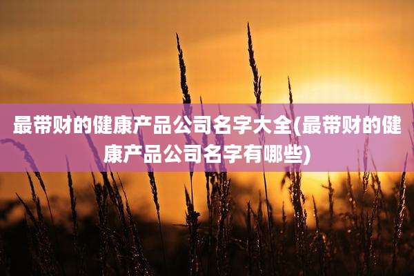 最带财的健康产品公司名字大全(最带财的健康产品公司名字有哪些)
