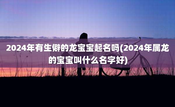 2024年有生僻的龙宝宝起名吗(2024年属龙的宝宝叫什么名字好)