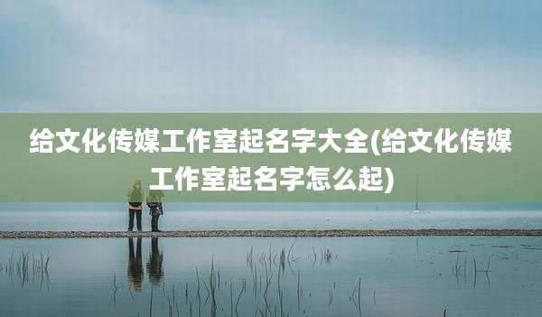 给文化传媒工作室起名字大全(给文化传媒工作室起名字怎么起)