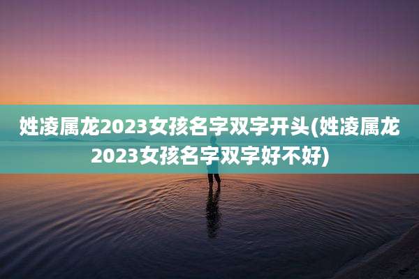 姓凌属龙2023女孩名字双字开头(姓凌属龙2023女孩名字双字好不好)