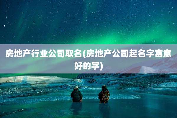 房地产行业公司取名(房地产公司起名字寓意好的字)