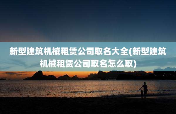 新型建筑机械租赁公司取名大全(新型建筑机械租赁公司取名怎么取)