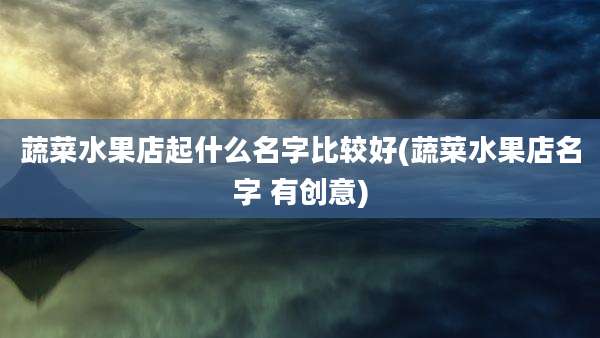 蔬菜水果店起什么名字比较好(蔬菜水果店名字 有创意)