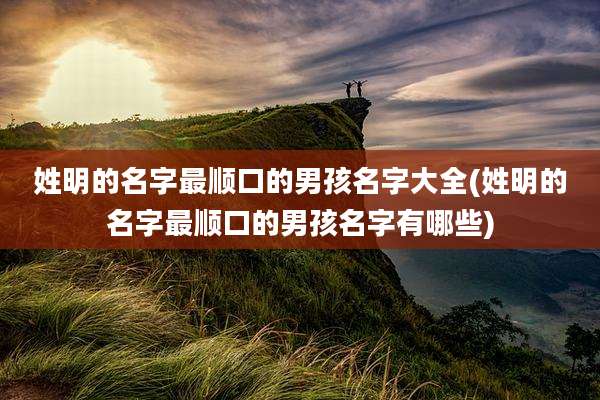 姓明的名字最顺口的男孩名字大全(姓明的名字最顺口的男孩名字有哪些)