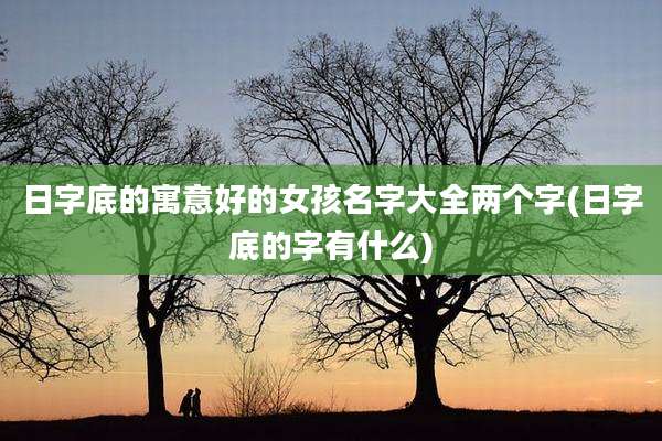 日字底的寓意好的女孩名字大全两个字(日字底的字有什么)