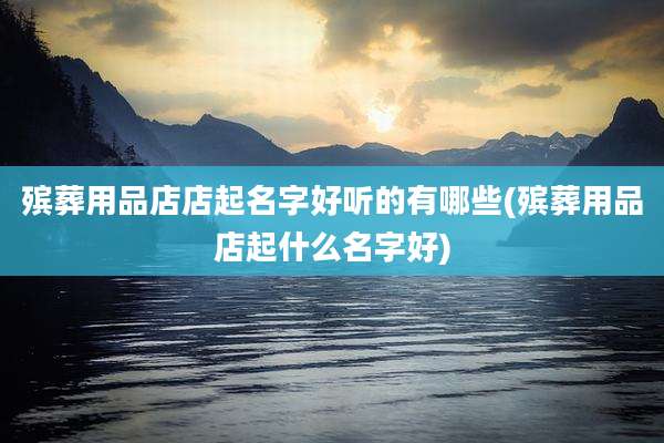 殡葬用品店店起名字好听的有哪些(殡葬用品店起什么名字好)
