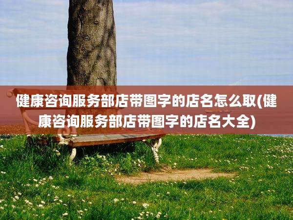 健康咨询服务部店带图字的店名怎么取(健康咨询服务部店带图字的店名大全)