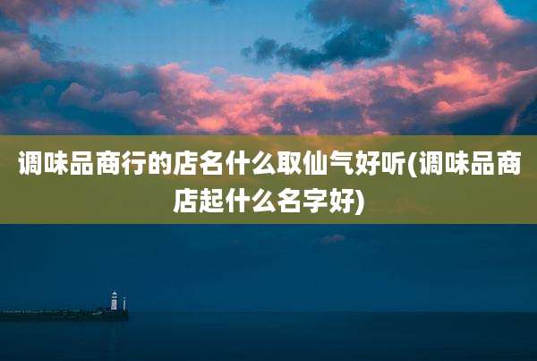 调味品商行的店名什么取仙气好听(调味品商店起什么名字好)