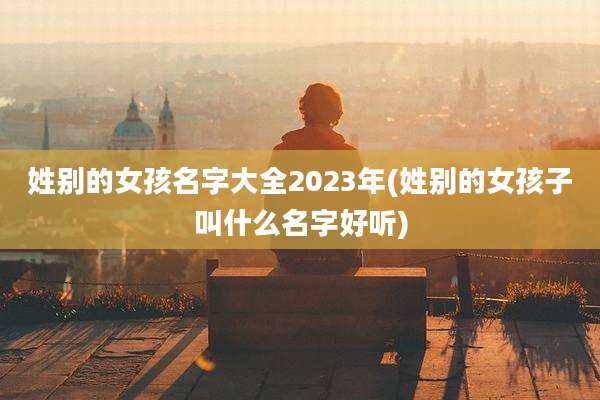 姓别的女孩名字大全2023年(姓别的女孩子叫什么名字好听)