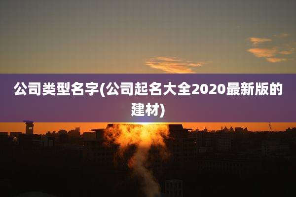公司类型名字(公司起名大全2020最新版的建材)