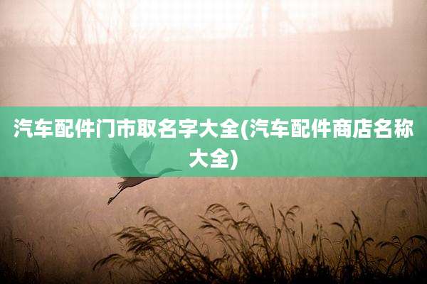 汽车配件门市取名字大全(汽车配件商店名称大全)