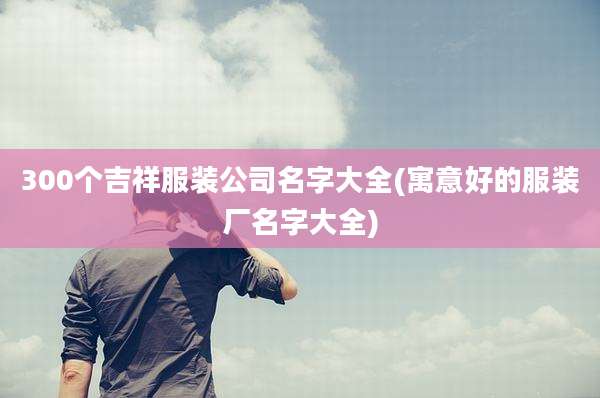 300个吉祥服装公司名字大全(寓意好的服装厂名字大全)