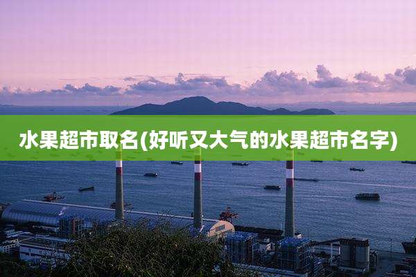 水果超市取名(好听又大气的水果超市名字)